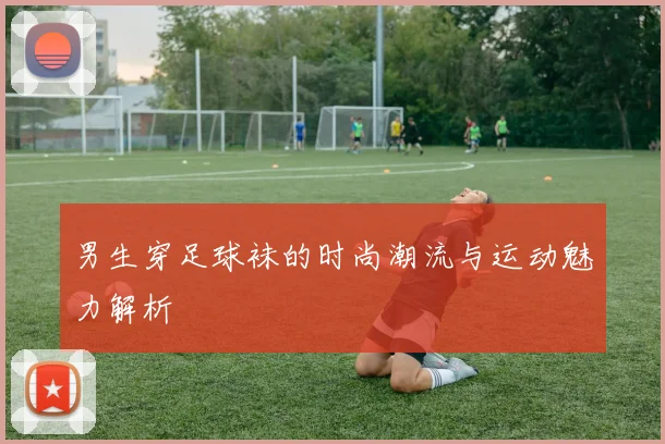 男生穿足球袜的时尚潮流与运动魅力解析