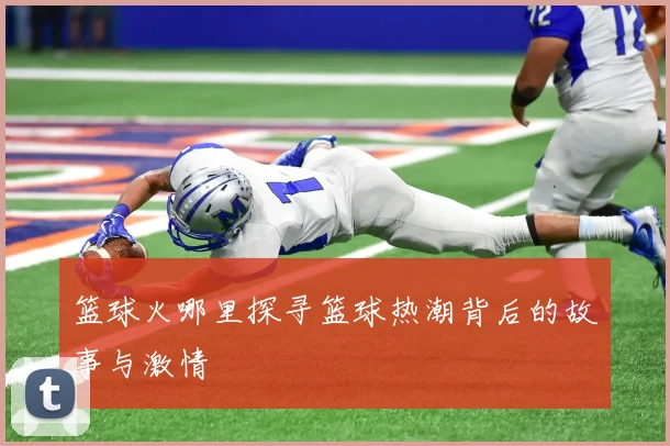 篮球火哪里探寻篮球热潮背后的故事与激情