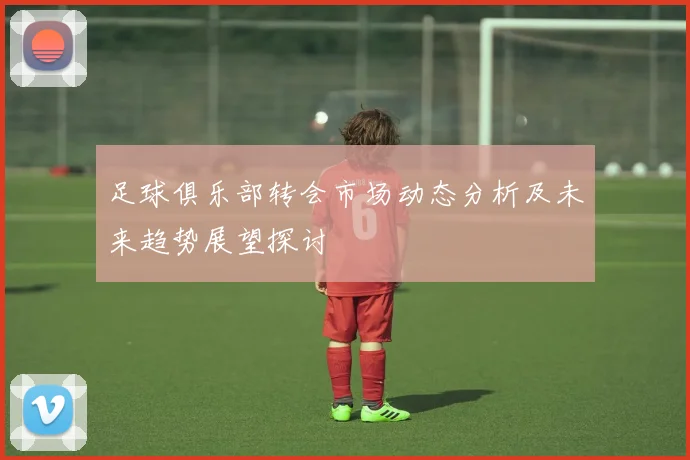 足球俱乐部转会市场动态分析及未来趋势展望探讨