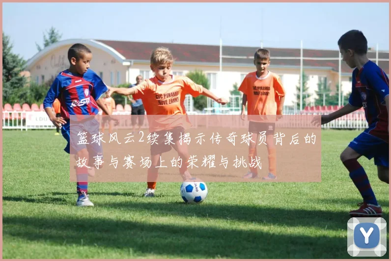 篮球风云2续集揭示传奇球员背后的故事与赛场上的荣耀与挑战