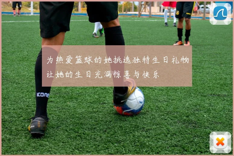 为热爱篮球的她挑选独特生日礼物让她的生日充满惊喜与快乐