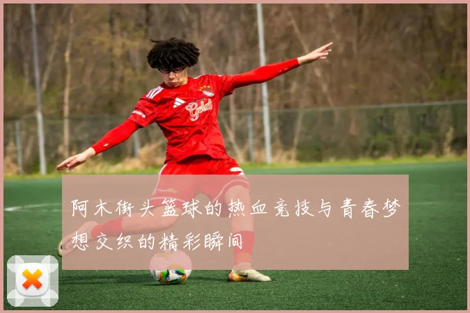 阿木街头篮球的热血竞技与青春梦想交织的精彩瞬间